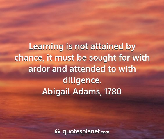 Abigail adams, 1780 - learning is not attained by chance, it must be...