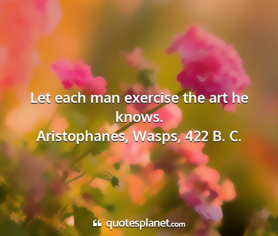 Aristophanes, wasps, 422 b. c. - let each man exercise the art he knows....