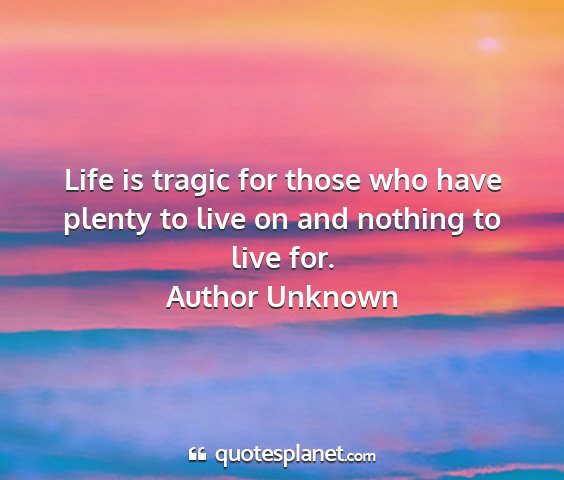 Author unknown - life is tragic for those who have plenty to live...