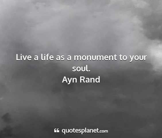 Ayn rand - live a life as a monument to your soul....