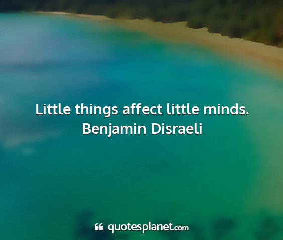 Benjamin disraeli - little things affect little minds....