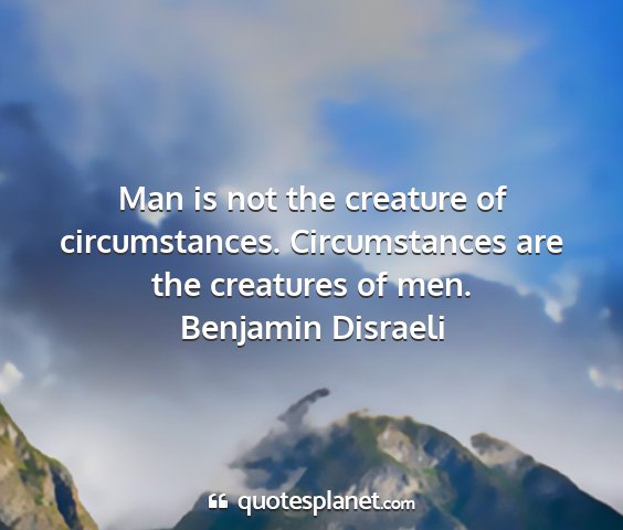Benjamin disraeli - man is not the creature of circumstances....