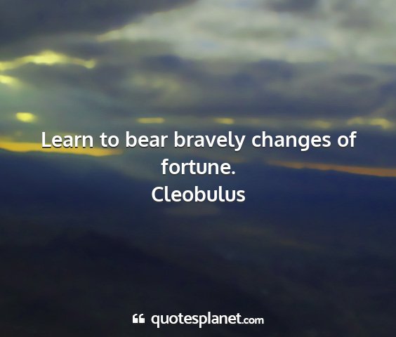 Cleobulus - learn to bear bravely changes of fortune....
