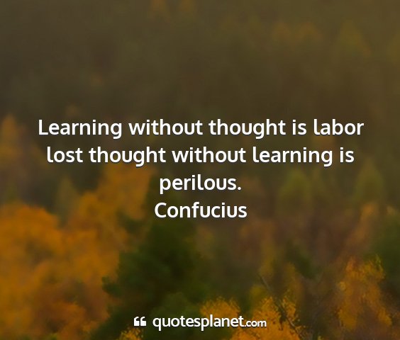 Confucius - learning without thought is labor lost thought...