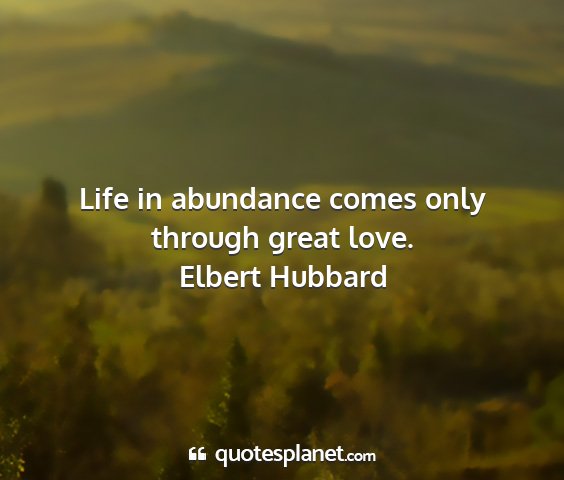 Elbert hubbard - life in abundance comes only through great love....