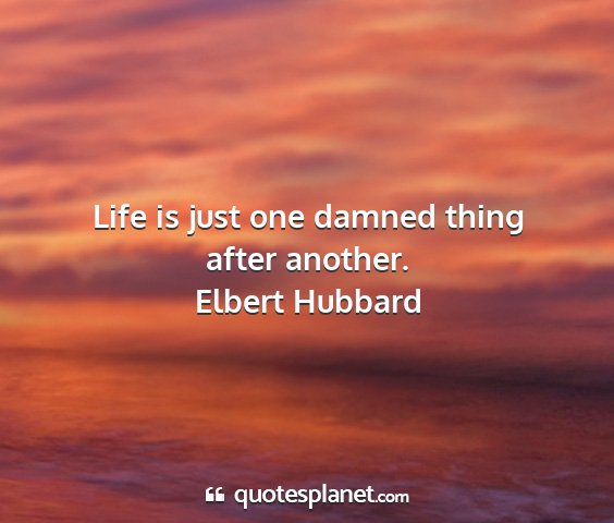 Elbert hubbard - life is just one damned thing after another....