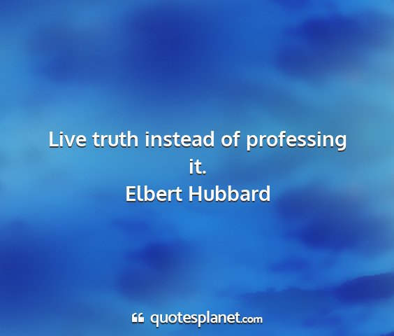 Elbert hubbard - live truth instead of professing it....