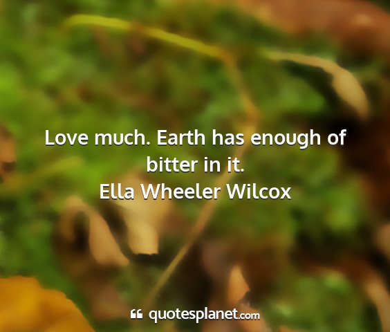 Ella wheeler wilcox - love much. earth has enough of bitter in it....