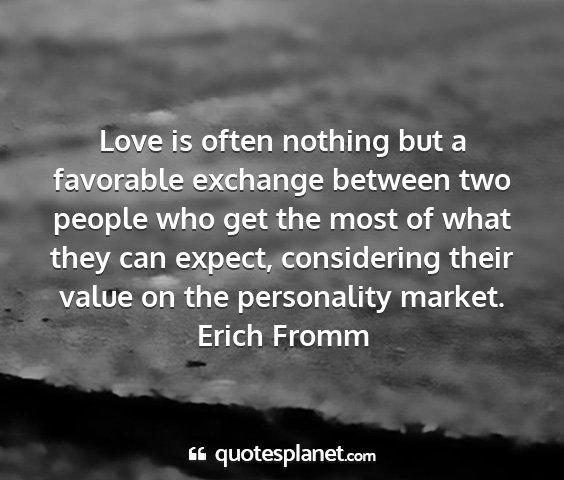 Erich fromm - love is often nothing but a favorable exchange...