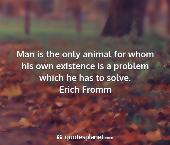 Erich fromm - man is the only animal for whom his own existence...