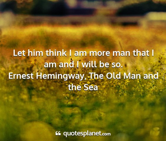 Ernest hemingway, the old man and the sea - let him think i am more man that i am and i will...