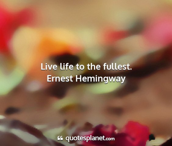 Ernest hemingway - live life to the fullest....