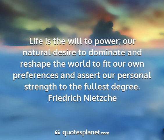 Friedrich nietzche - life is the will to power; our natural desire to...
