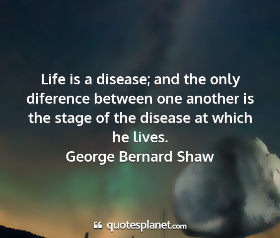 George bernard shaw - life is a disease; and the only diference between...