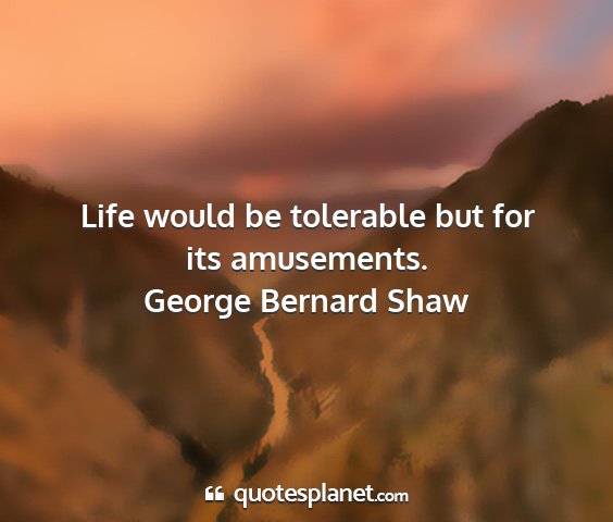 George bernard shaw - life would be tolerable but for its amusements....