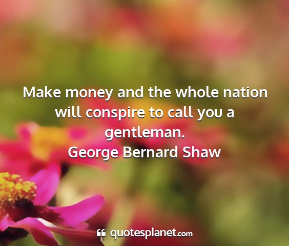 George bernard shaw - make money and the whole nation will conspire to...