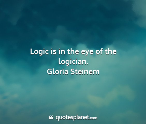 Gloria steinem - logic is in the eye of the logician....