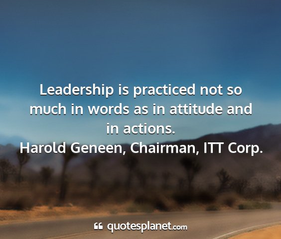 Harold geneen, chairman, itt corp. - leadership is practiced not so much in words as...