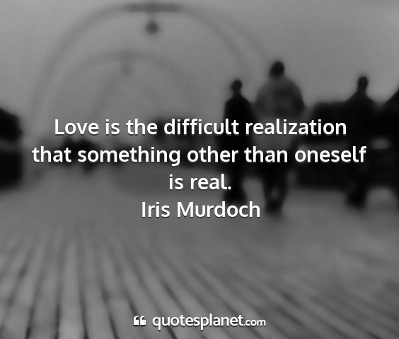 Iris murdoch - love is the difficult realization that something...