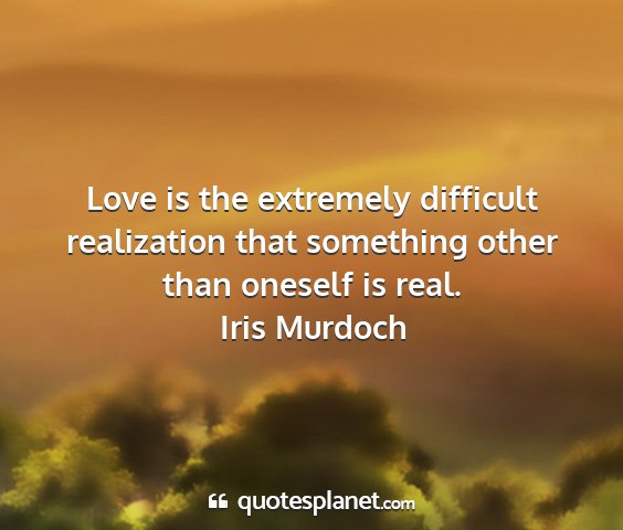 Iris murdoch - love is the extremely difficult realization that...