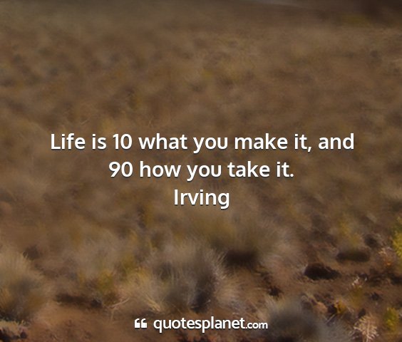 Irving - life is 10 what you make it, and 90 how you take...