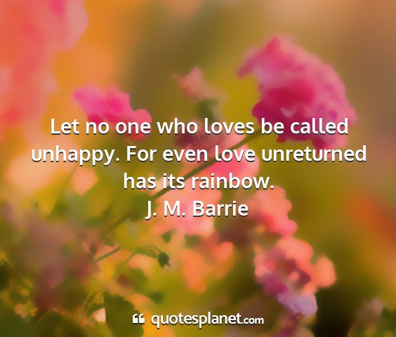 J. m. barrie - let no one who loves be called unhappy. for even...