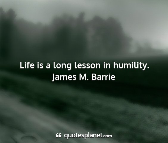 James m. barrie - life is a long lesson in humility....