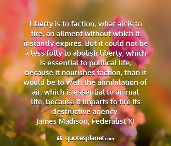 James madison, federalist 10 - liberty is to faction, what air is to fire, an...