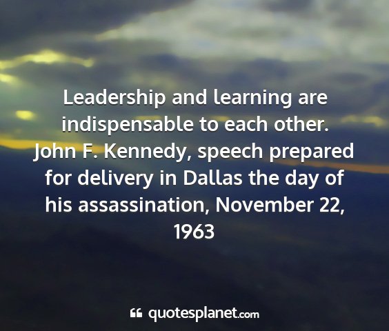 John f. kennedy, speech prepared for delivery in dallas the day of his assassination, november 22, 1963 - leadership and learning are indispensable to each...