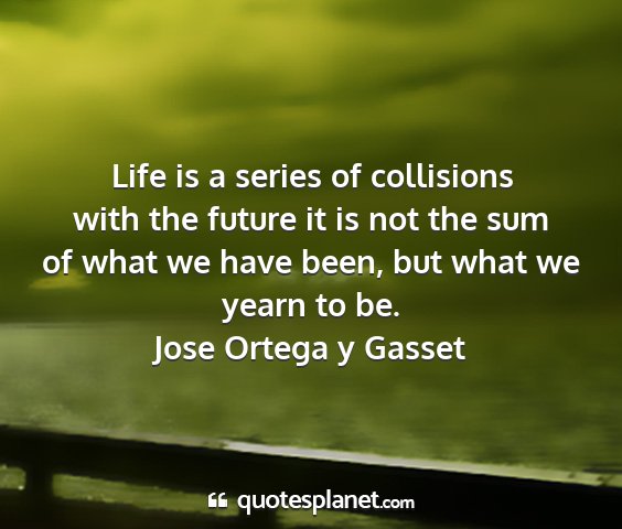 Jose ortega y gasset - life is a series of collisions with the future it...