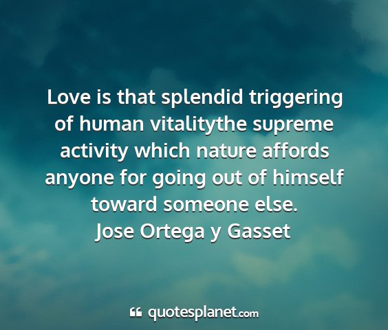 Jose ortega y gasset - love is that splendid triggering of human...