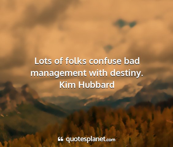 Kim hubbard - lots of folks confuse bad management with destiny....