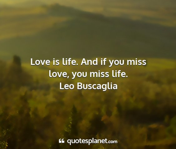 Leo buscaglia - love is life. and if you miss love, you miss life....