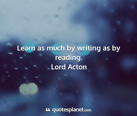 Lord acton - learn as much by writing as by reading....