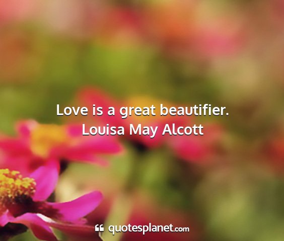 Louisa may alcott - love is a great beautifier....
