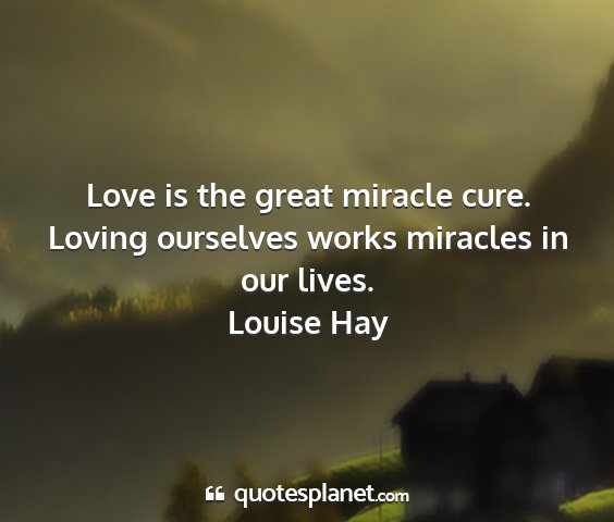 Louise hay - love is the great miracle cure. loving ourselves...