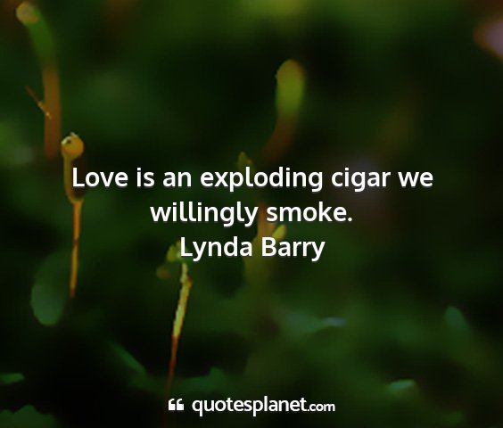 Lynda barry - love is an exploding cigar we willingly smoke....