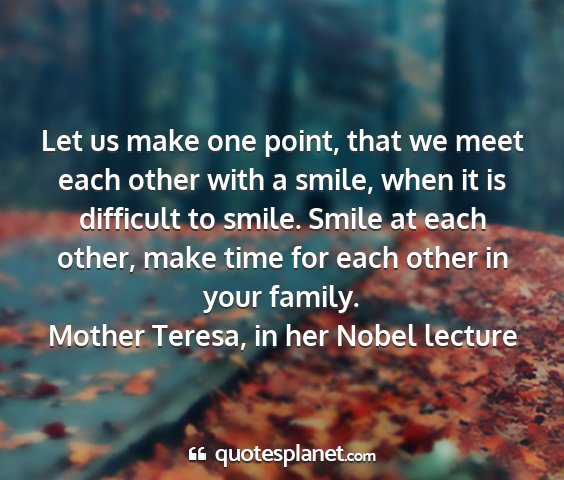 Mother teresa, in her nobel lecture - let us make one point, that we meet each other...