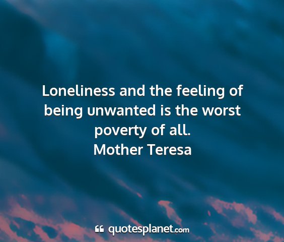 Mother teresa - loneliness and the feeling of being unwanted is...