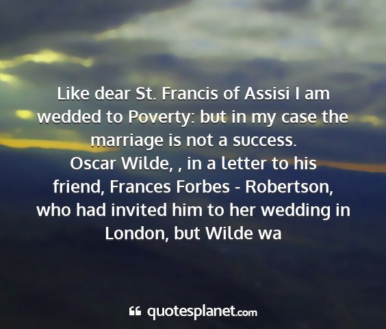Oscar wilde, , in a letter to his friend, frances forbes - robertson, who had invited him to her wedding in london, but wilde wa - like dear st. francis of assisi i am wedded to...