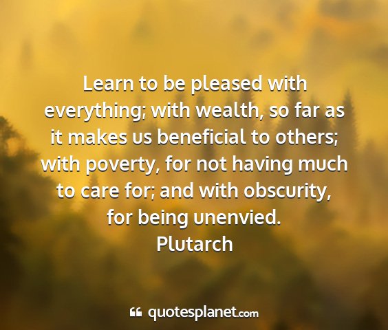 Plutarch - learn to be pleased with everything; with wealth,...