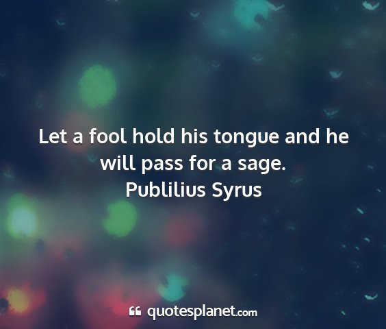 Publilius syrus - let a fool hold his tongue and he will pass for a...