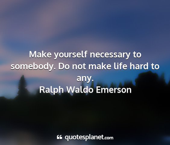 Ralph waldo emerson - make yourself necessary to somebody. do not make...