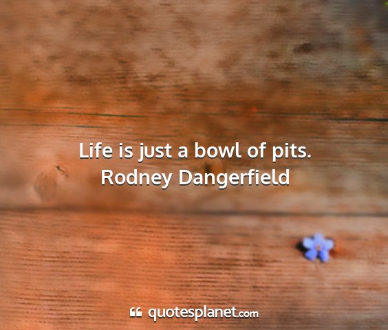 Rodney dangerfield - life is just a bowl of pits....