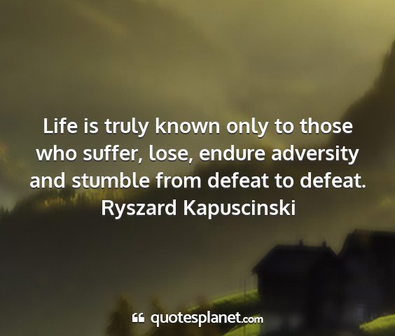 Ryszard kapuscinski - life is truly known only to those who suffer,...