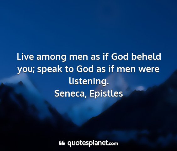 Seneca, epistles - live among men as if god beheld you; speak to god...
