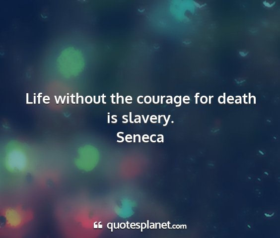 Seneca - life without the courage for death is slavery....