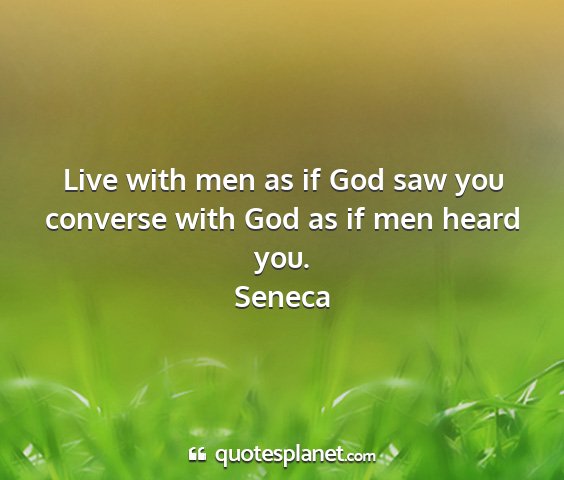Seneca - live with men as if god saw you converse with god...