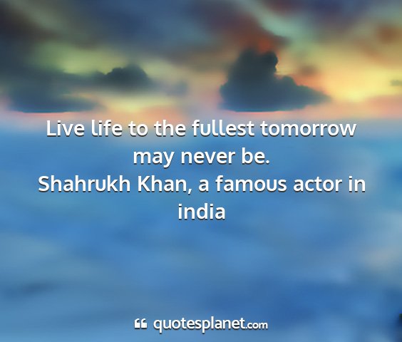 Shahrukh khan, a famous actor in india - live life to the fullest tomorrow may never be....