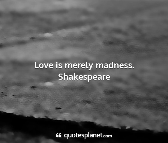 Shakespeare - love is merely madness....